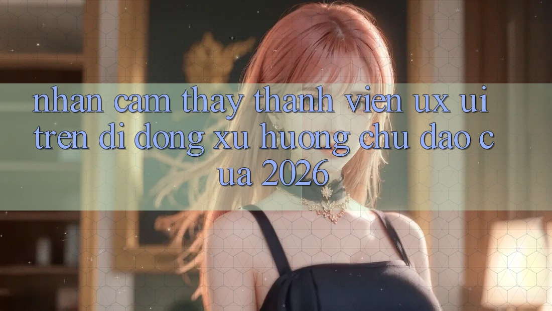 Nhận cảm thấy Thành viên (UX/UI) Trên Di Động: Xu Hướng Chủ Đạo Của 2026 Nhận cảm thấy Thành viên (UX/UI) Trên Di Động: Xu Hướng Chủ Đạo Của 2026