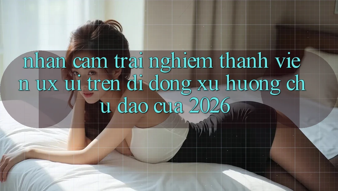 Nhận cảm trải nghiệm Thành viên (UX/UI) Trên Di Động: Xu Hướng Chủ Đạo Của 2026 Nhận cảm trải nghiệm Thành viên (UX/UI) Trên Di Động: Xu Hướng Chủ Đạo Của 2026
