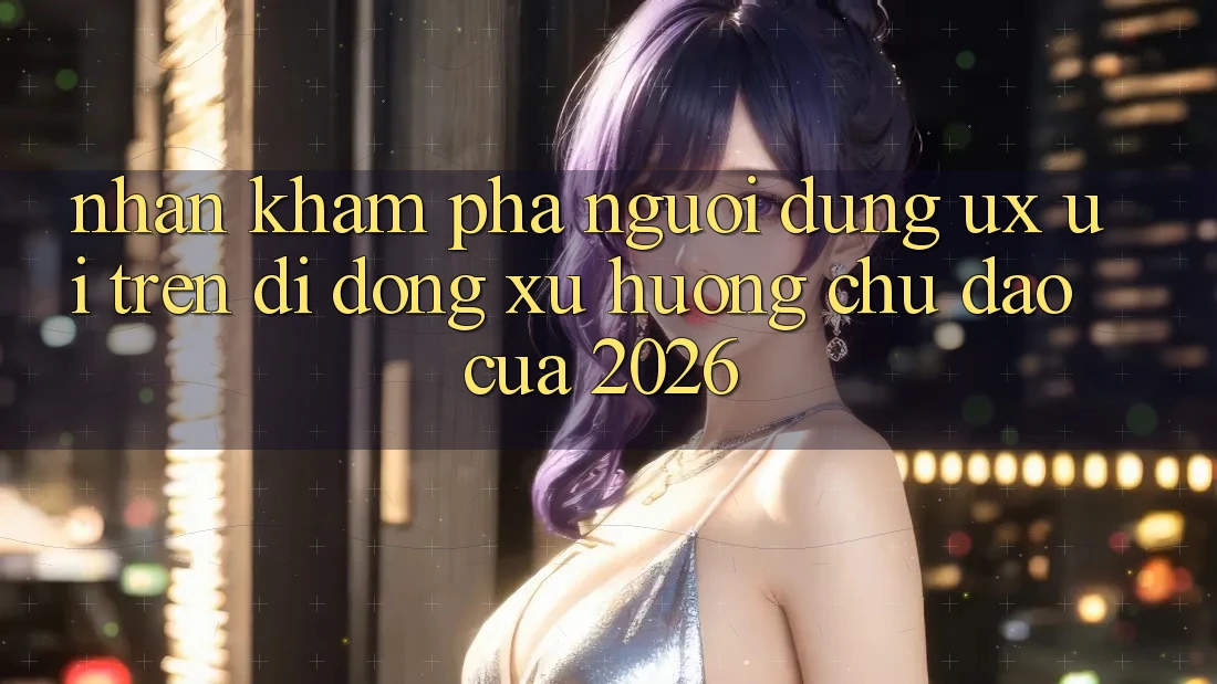 Nhận khám phá Người Dùng (UX/UI) Trên Di Động: Xu Hướng Chủ Đạo Của 2026 Nhận khám phá Người Dùng (UX/UI) Trên Di Động: Xu Hướng Chủ Đạo Của 2026