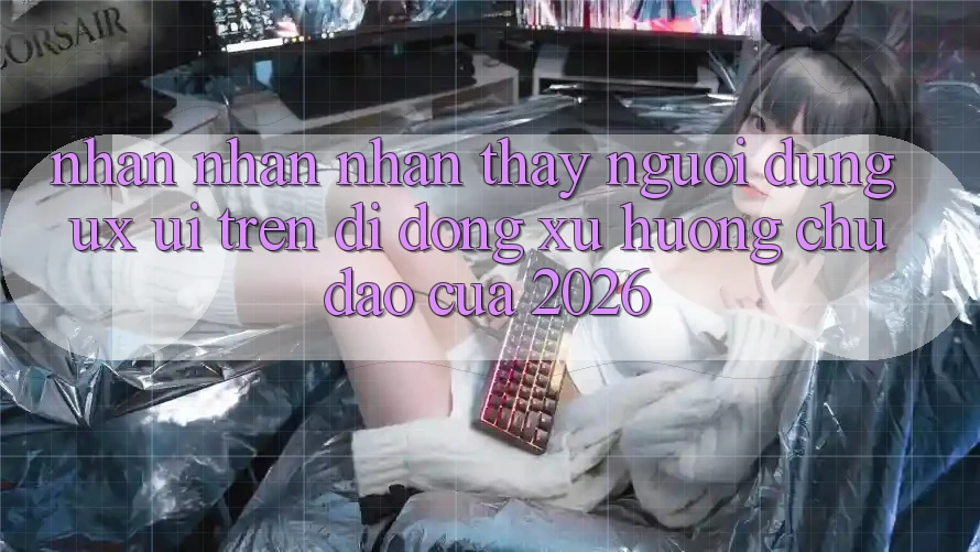 Nhận nhận nhận thấy Người Dùng (UX/UI) Trên Di Động: Xu Hướng Chủ Đạo Của 2026 Nhận nhận nhận thấy Người Dùng (UX/UI) Trên Di Động: Xu Hướng Chủ Đạo Của 2026