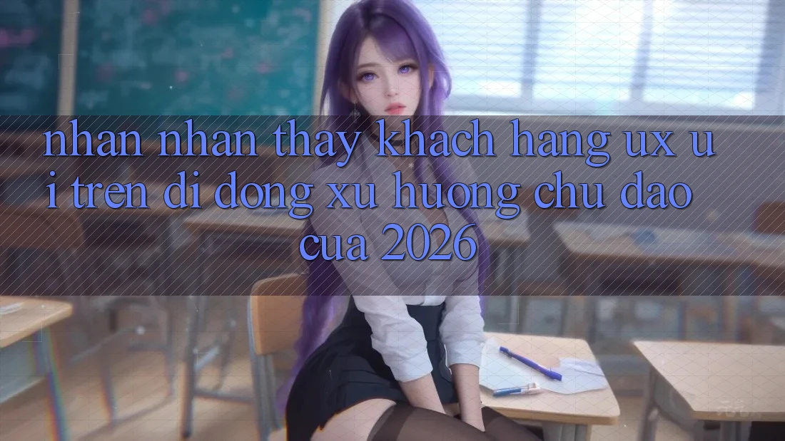 Nhận nhận thấy Khách hàng (UX/UI) Trên Di Động: Xu Hướng Chủ Đạo Của 2026
