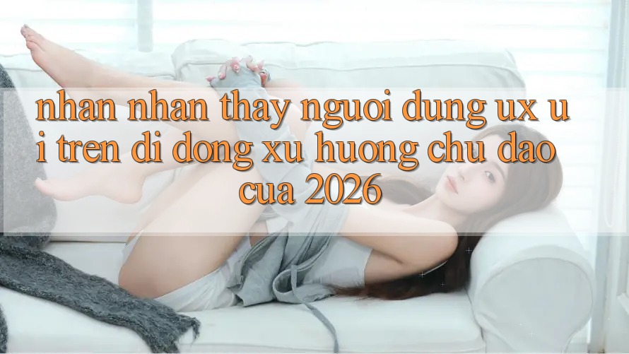 Nhận nhận thấy Người Dùng (UX/UI) Trên Di Động: Xu Hướng Chủ Đạo Của 2026
