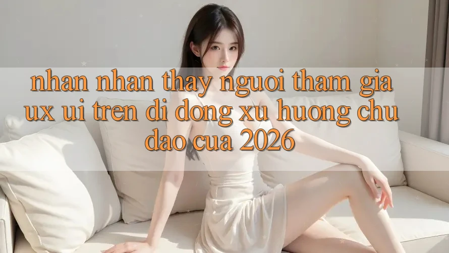 Nhận nhận thấy Người tham gia (UX/UI) Trên Di Động: Xu Hướng Chủ Đạo Của 2026