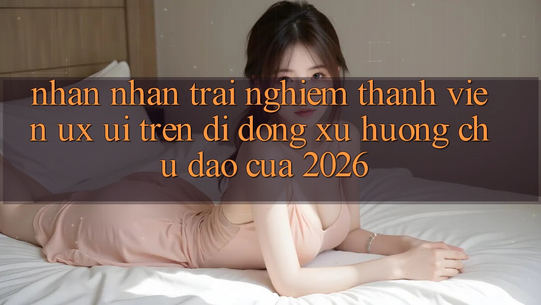 Nhận nhận trải nghiệm Thành viên (UX/UI) Trên Di Động: Xu Hướng Chủ Đạo Của 2026 Nhận nhận trải nghiệm Thành viên (UX/UI) Trên Di Động: Xu Hướng Chủ Đạo Của 2026