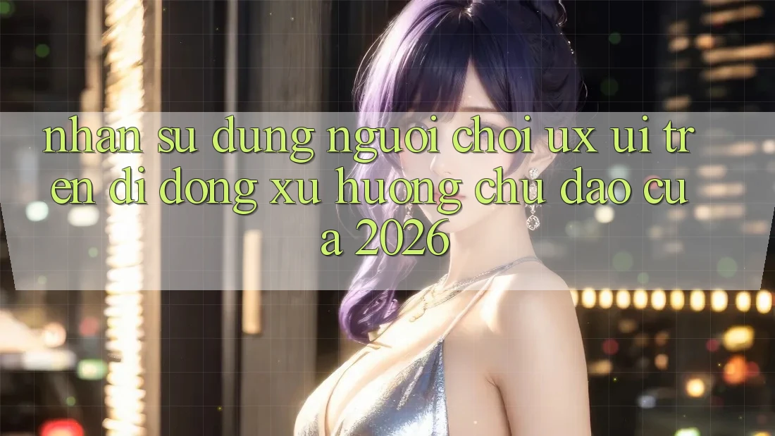 Nhận sử dụng Người chơi (UX/UI) Trên Di Động: Xu Hướng Chủ Đạo Của 2026