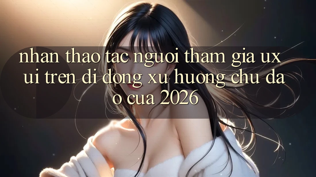 Nhận thao tác Người tham gia (UX/UI) Trên Di Động: Xu Hướng Chủ Đạo Của 2026 Nhận thao tác Người tham gia (UX/UI) Trên Di Động: Xu Hướng Chủ Đạo Của 2026