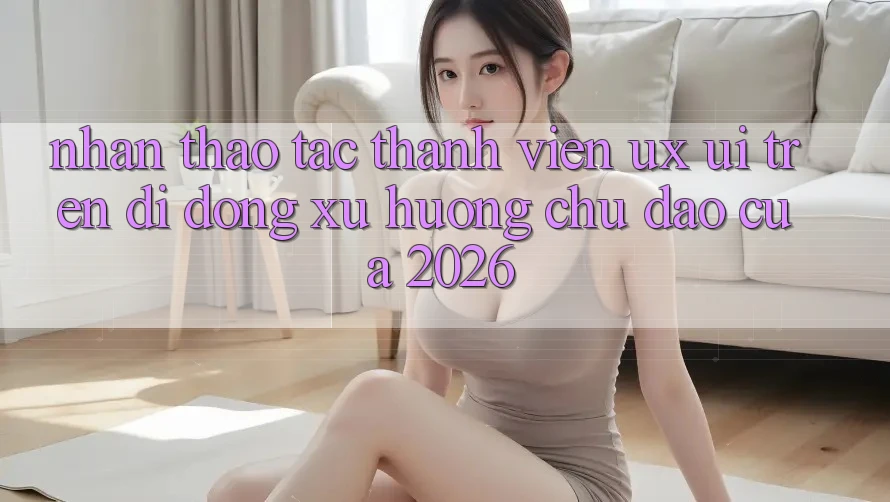 Nhận thao tác Thành viên (UX/UI) Trên Di Động: Xu Hướng Chủ Đạo Của 2026 Nhận thao tác Thành viên (UX/UI) Trên Di Động: Xu Hướng Chủ Đạo Của 2026