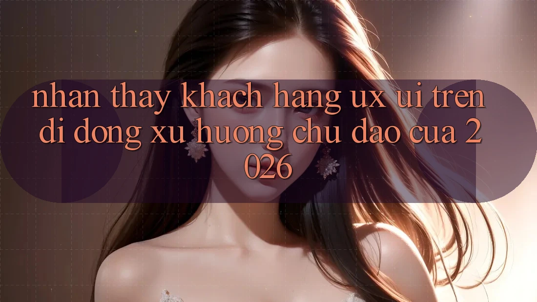 Nhận thấy Khách hàng (UX/UI) Trên Di Động: Xu Hướng Chủ Đạo Của 2026