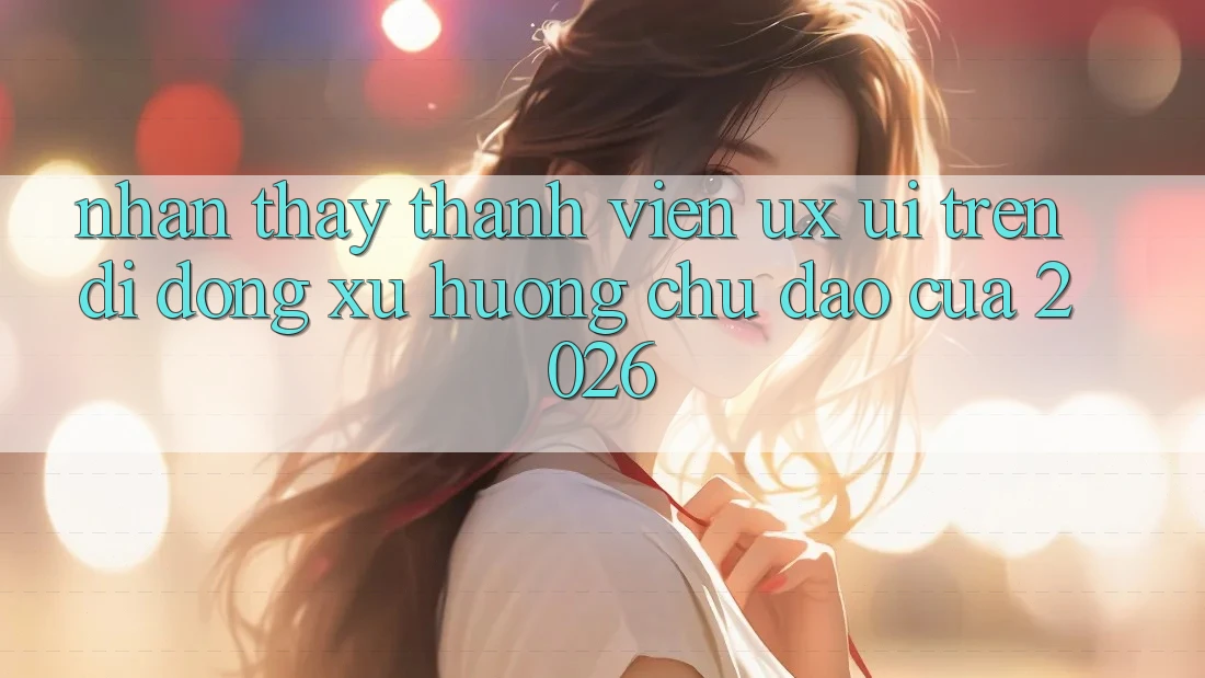 Nhận thấy Thành viên (UX/UI) Trên Di Động: Xu Hướng Chủ Đạo Của 2026 Nhận thấy Thành viên (UX/UI) Trên Di Động: Xu Hướng Chủ Đạo Của 2026