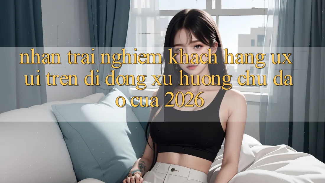 Nhận trải nghiệm Khách hàng (UX/UI) Trên Di Động: Xu Hướng Chủ Đạo Của 2026 Nhận trải nghiệm Khách hàng (UX/UI) Trên Di Động: Xu Hướng Chủ Đạo Của 2026