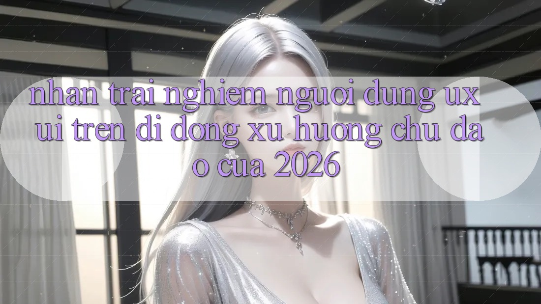 Nhận trải nghiệm Người Dùng (UX/UI) Trên Di Động: Xu Hướng Chủ Đạo Của 2026