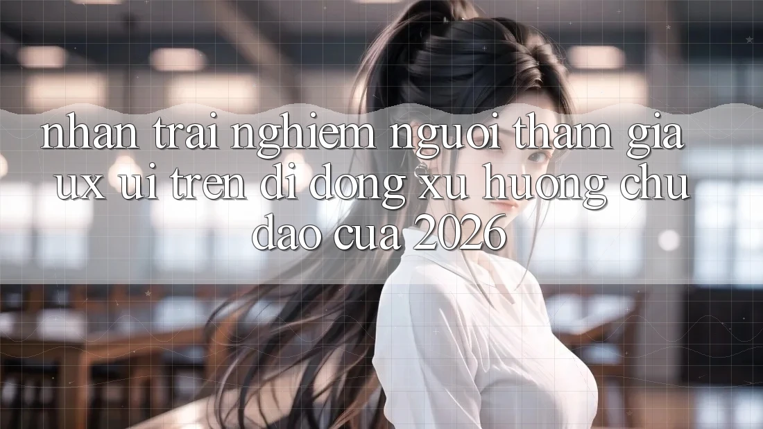 Nhận trải nghiệm Người tham gia (UX/UI) Trên Di Động: Xu Hướng Chủ Đạo Của 2026 Nhận trải nghiệm Người tham gia (UX/UI) Trên Di Động: Xu Hướng Chủ Đạo Của 2026
