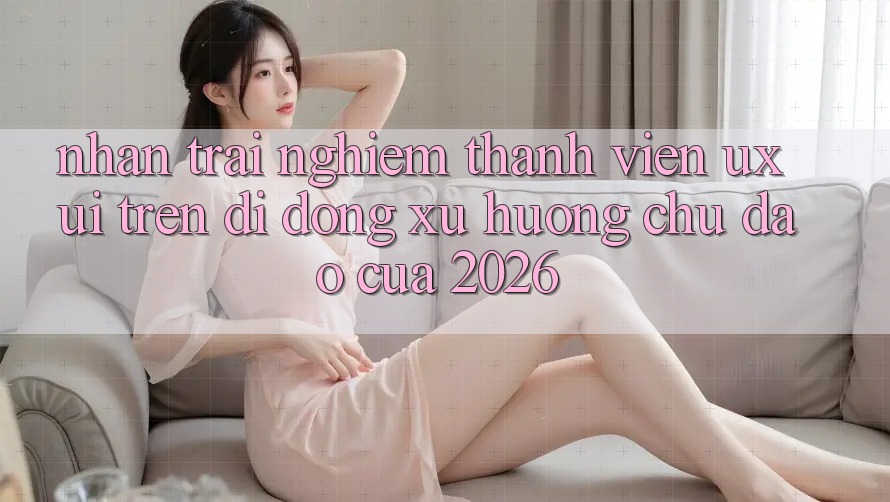 Nhận trải nghiệm Thành viên (UX/UI) Trên Di Động: Xu Hướng Chủ Đạo Của 2026 Nhận trải nghiệm Thành viên (UX/UI) Trên Di Động: Xu Hướng Chủ Đạo Của 2026