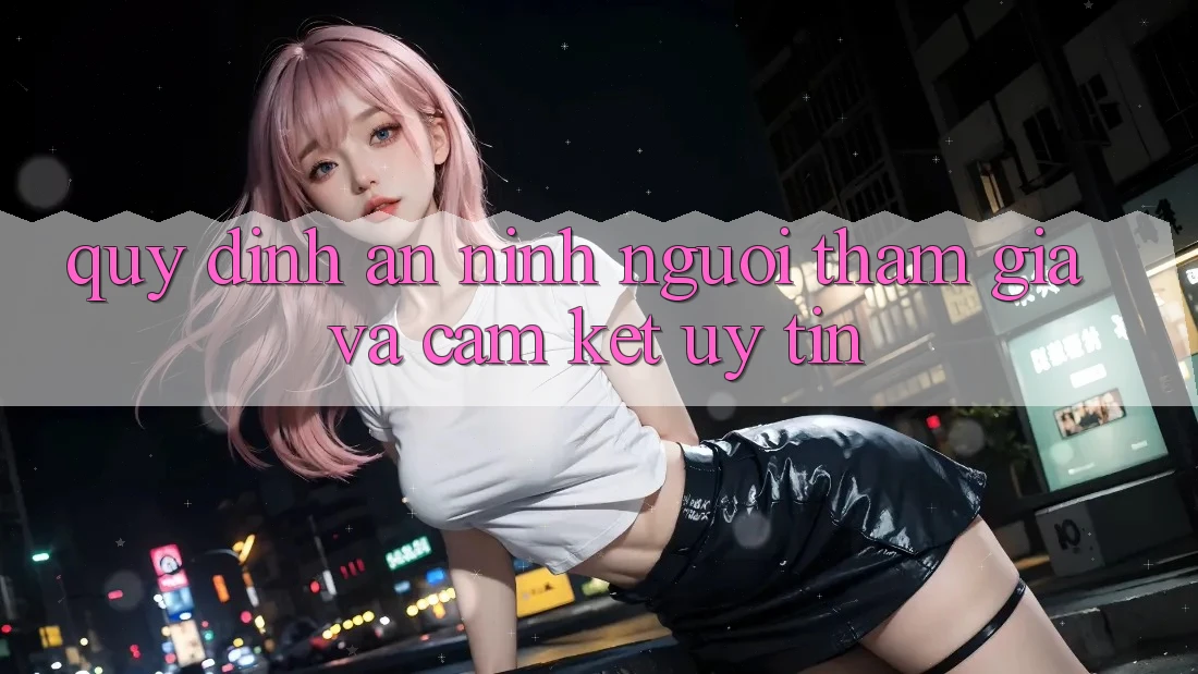 Quy định An ninh Người tham gia Và Cam Kết Uy tín Quy định An ninh Người tham gia Và Cam Kết Uy tín