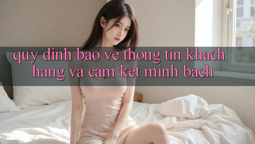 Quy định Bảo vệ thông tin Khách Hàng Và Cam Kết Minh Bạch