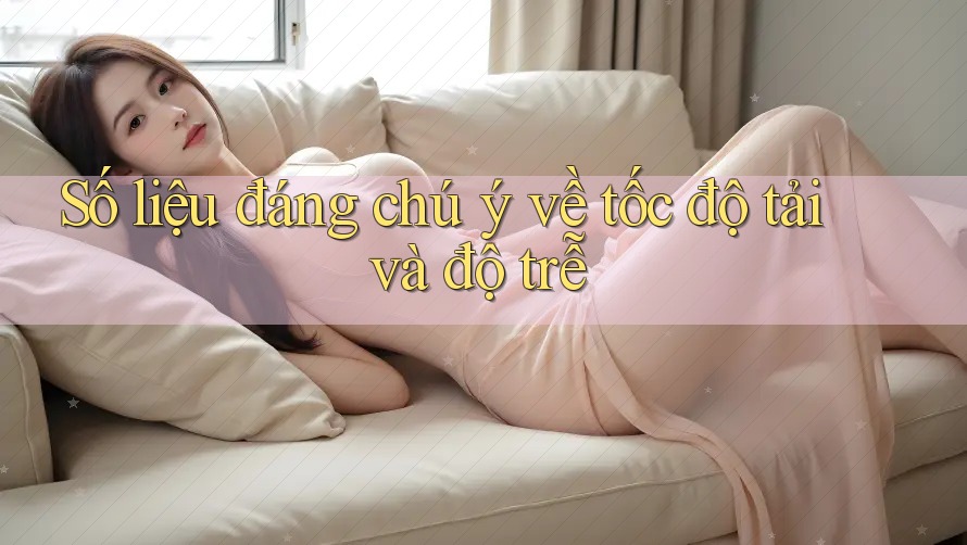Số liệu đáng chú ý về tốc độ tải và độ trễ Số liệu đáng chú ý về tốc độ tải và độ trễ