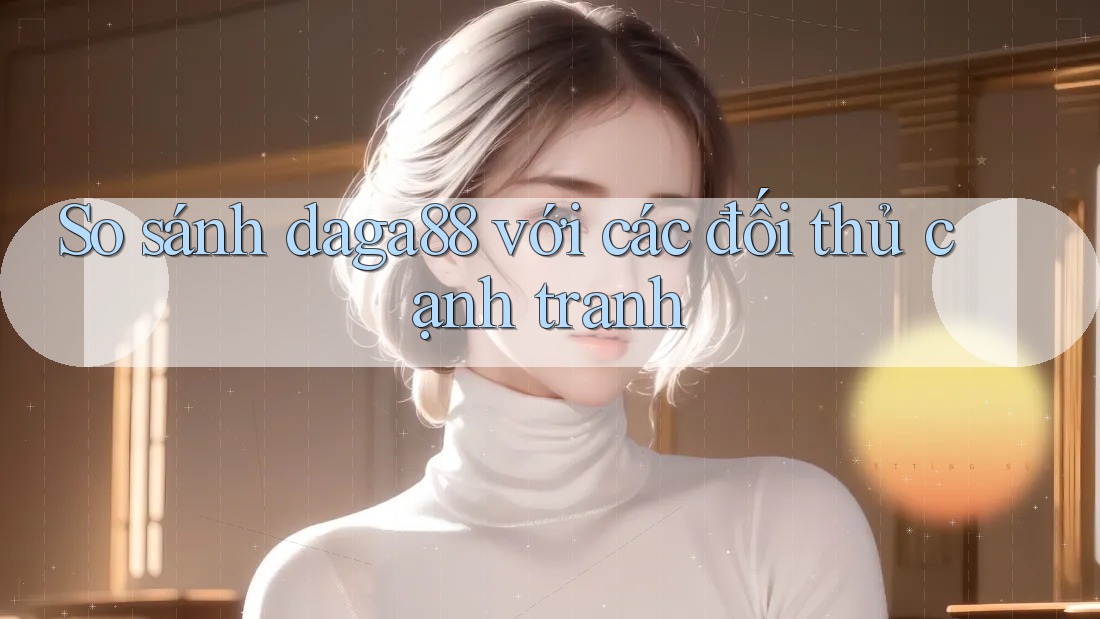 So sánh daga88 với các đối thủ cạnh tranh