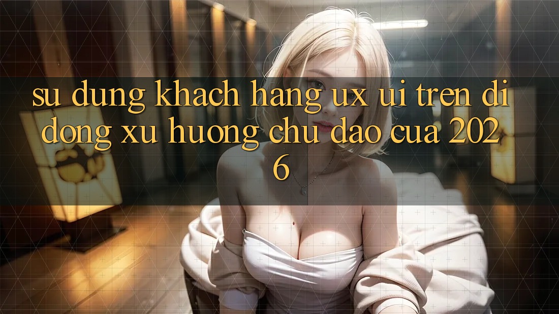 Sử dụng Khách hàng (UX/UI) Trên Di Động: Xu Hướng Chủ Đạo Của 2026 Sử dụng Khách hàng (UX/UI) Trên Di Động: Xu Hướng Chủ Đạo Của 2026