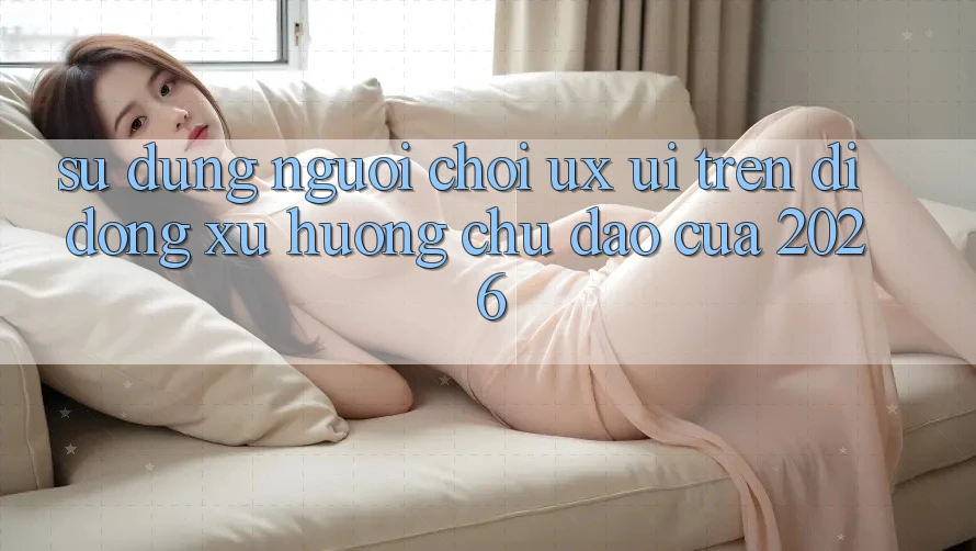Sử dụng Người chơi (UX/UI) Trên Di Động: Xu Hướng Chủ Đạo Của 2026 Sử dụng Người chơi (UX/UI) Trên Di Động: Xu Hướng Chủ Đạo Của 2026