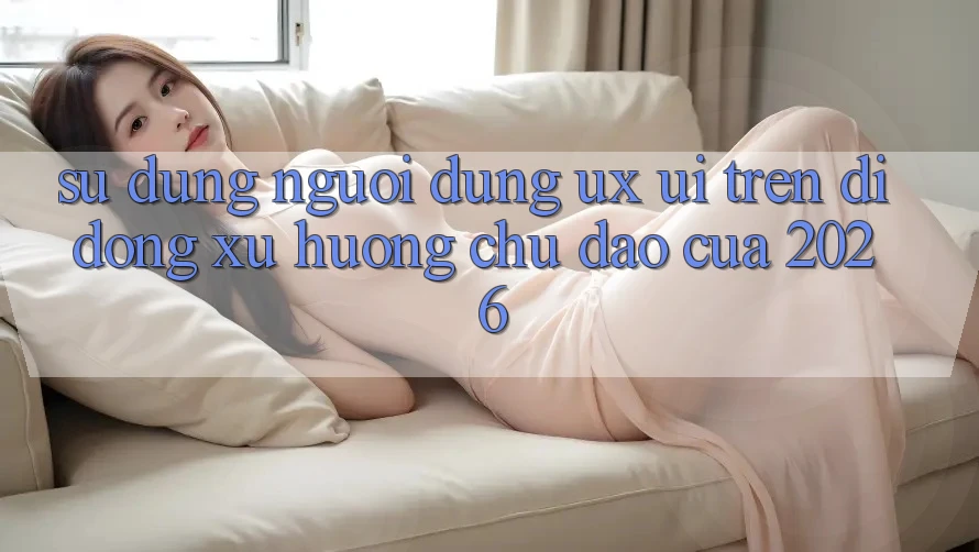 Sử dụng Người Dùng (UX/UI) Trên Di Động: Xu Hướng Chủ Đạo Của 2026 Sử dụng Người Dùng (UX/UI) Trên Di Động: Xu Hướng Chủ Đạo Của 2026