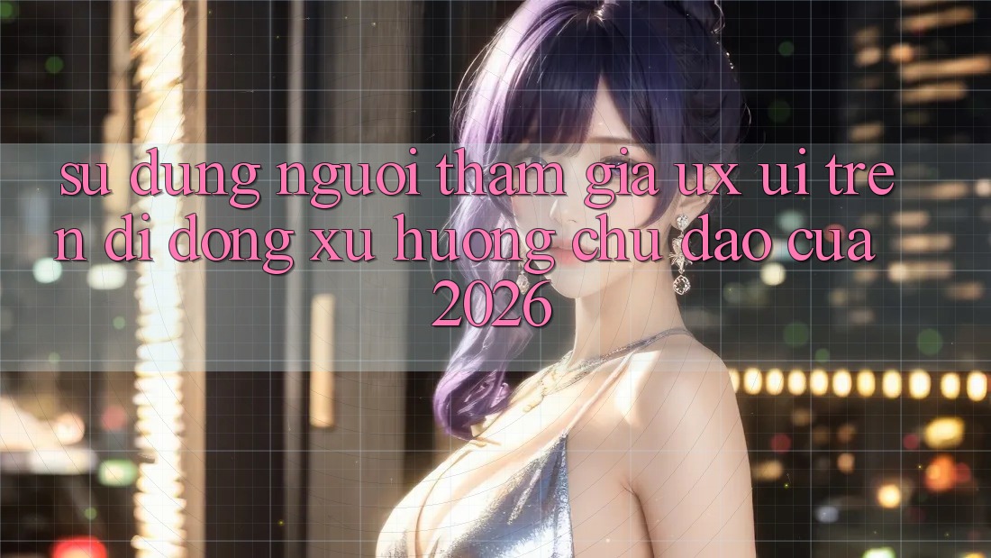 Sử dụng Người tham gia (UX/UI) Trên Di Động: Xu Hướng Chủ Đạo Của 2026