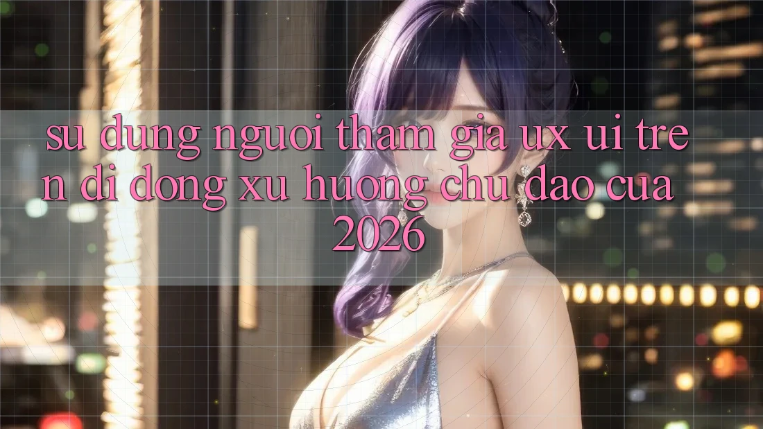 Sử dụng Người tham gia (UX/UI) Trên Di Động: Xu Hướng Chủ Đạo Của 2026 Sử dụng Người tham gia (UX/UI) Trên Di Động: Xu Hướng Chủ Đạo Của 2026