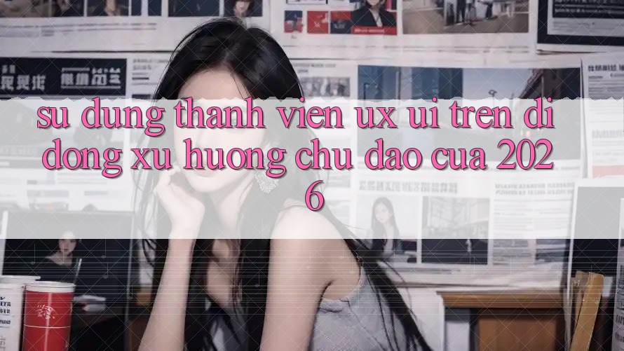 Sử dụng Thành viên (UX/UI) Trên Di Động: Xu Hướng Chủ Đạo Của 2026