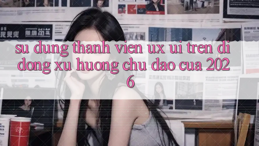 Sử dụng Thành viên (UX/UI) Trên Di Động: Xu Hướng Chủ Đạo Của 2026 Sử dụng Thành viên (UX/UI) Trên Di Động: Xu Hướng Chủ Đạo Của 2026