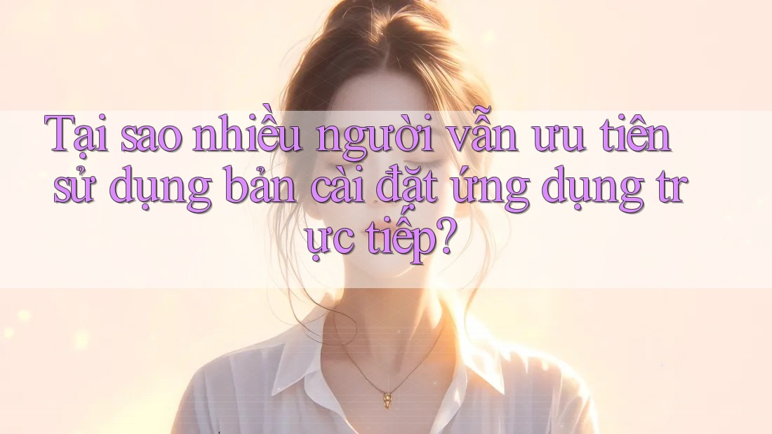 Tại sao nhiều người vẫn ưu tiên sử dụng bản cài đặt ứng dụng trực tiếp? Tại sao nhiều người vẫn ưu tiên sử dụng bản cài đặt ứng dụng trực tiếp?