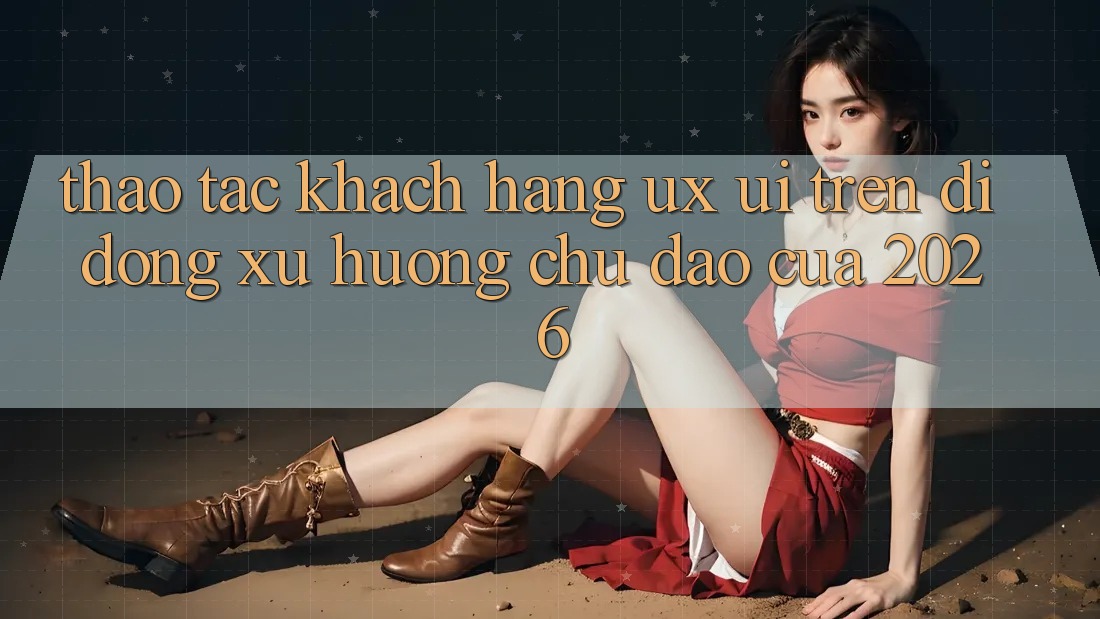 Thao tác Khách hàng (UX/UI) Trên Di Động: Xu Hướng Chủ Đạo Của 2026 Thao tác Khách hàng (UX/UI) Trên Di Động: Xu Hướng Chủ Đạo Của 2026