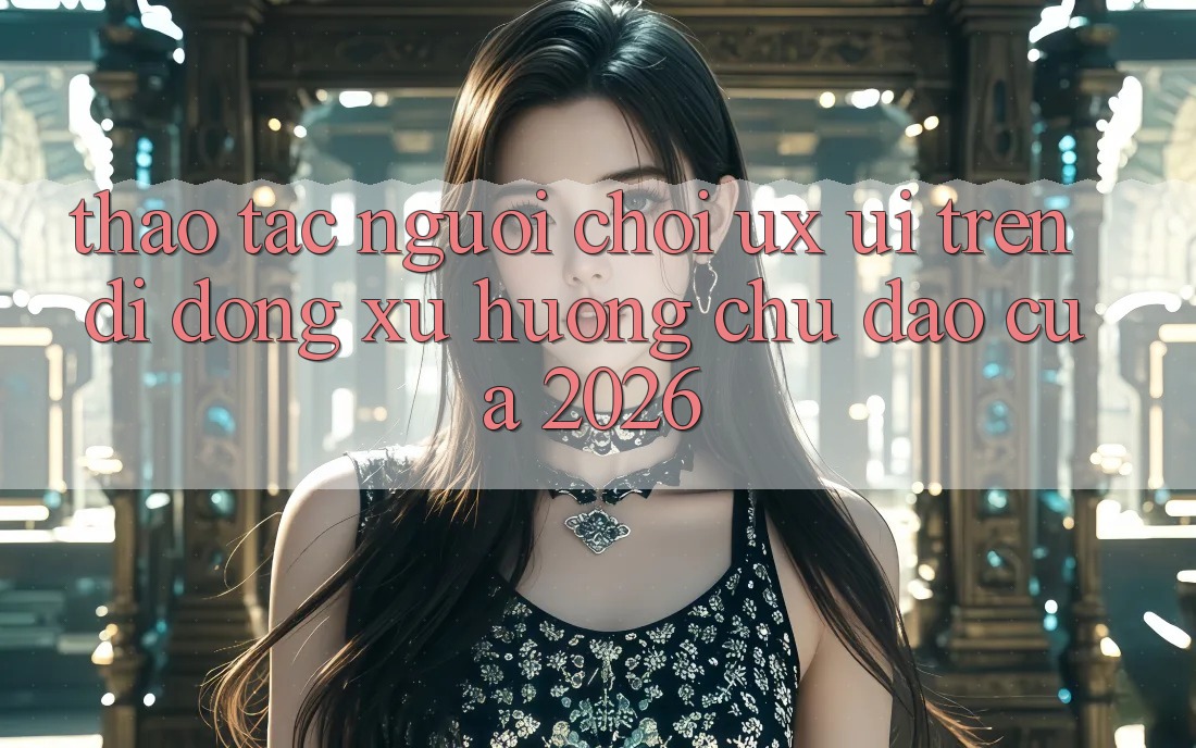 Thao tác Người chơi (UX/UI) Trên Di Động: Xu Hướng Chủ Đạo Của 2026 Thao tác Người chơi (UX/UI) Trên Di Động: Xu Hướng Chủ Đạo Của 2026