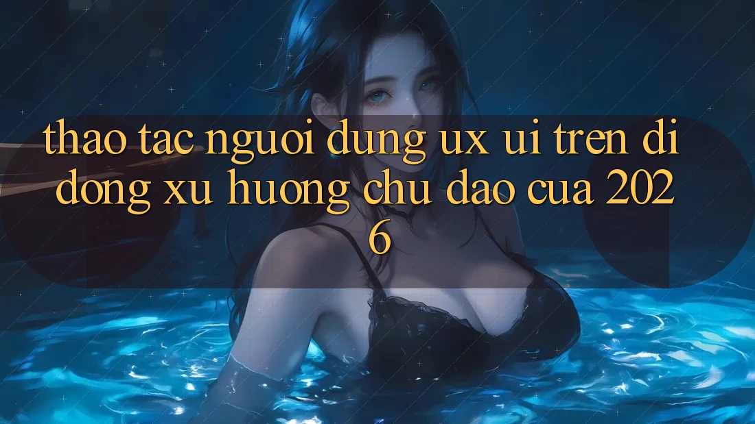 Thao tác Người Dùng (UX/UI) Trên Di Động: Xu Hướng Chủ Đạo Của 2026 Thao tác Người Dùng (UX/UI) Trên Di Động: Xu Hướng Chủ Đạo Của 2026