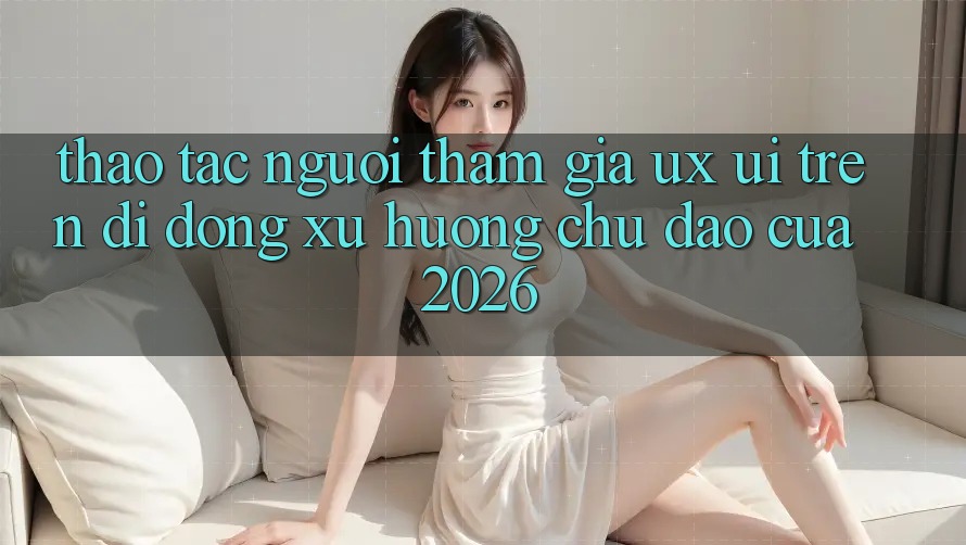 Thao tác Người tham gia (UX/UI) Trên Di Động: Xu Hướng Chủ Đạo Của 2026 Thao tác Người tham gia (UX/UI) Trên Di Động: Xu Hướng Chủ Đạo Của 2026