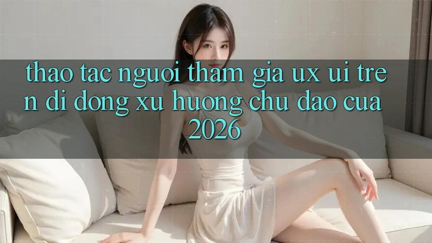 Thao tác Người tham gia (UX/UI) Trên Di Động: Xu Hướng Chủ Đạo Của 2026 Thao tác Người tham gia (UX/UI) Trên Di Động: Xu Hướng Chủ Đạo Của 2026