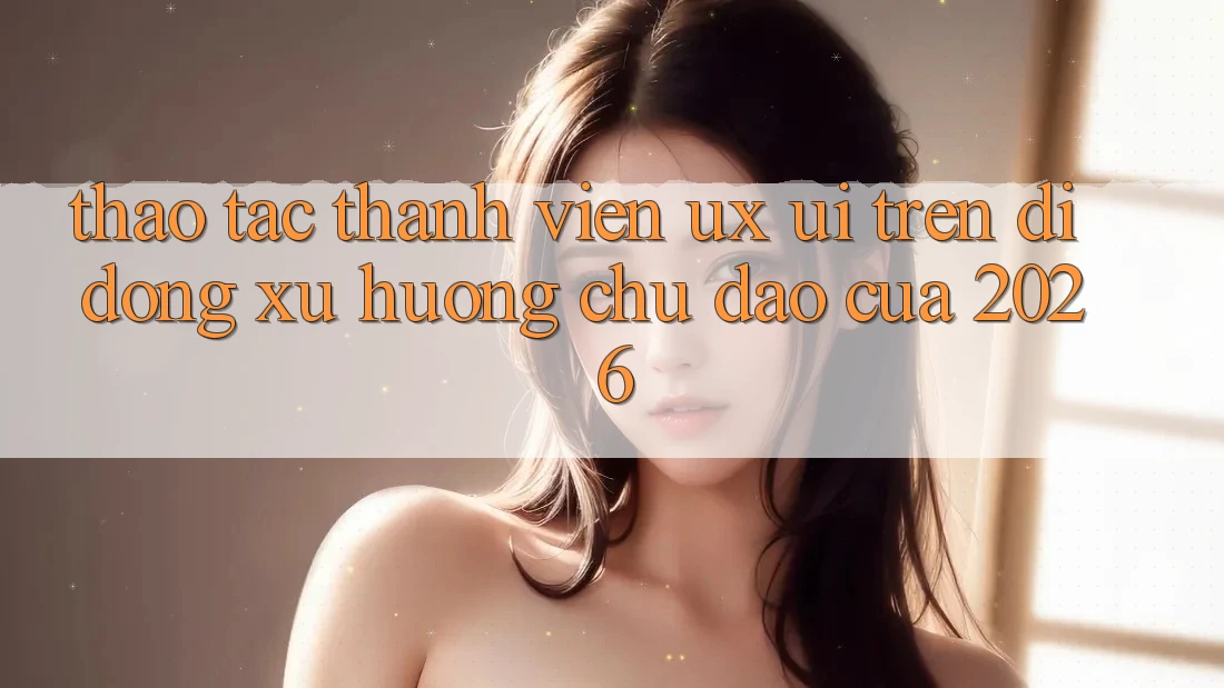 Thao tác Thành viên (UX/UI) Trên Di Động: Xu Hướng Chủ Đạo Của 2026 Thao tác Thành viên (UX/UI) Trên Di Động: Xu Hướng Chủ Đạo Của 2026