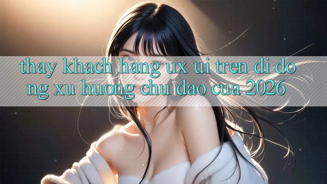 Thấy Khách hàng (UX/UI) Trên Di Động: Xu Hướng Chủ Đạo Của 2026 Thấy Khách hàng (UX/UI) Trên Di Động: Xu Hướng Chủ Đạo Của 2026