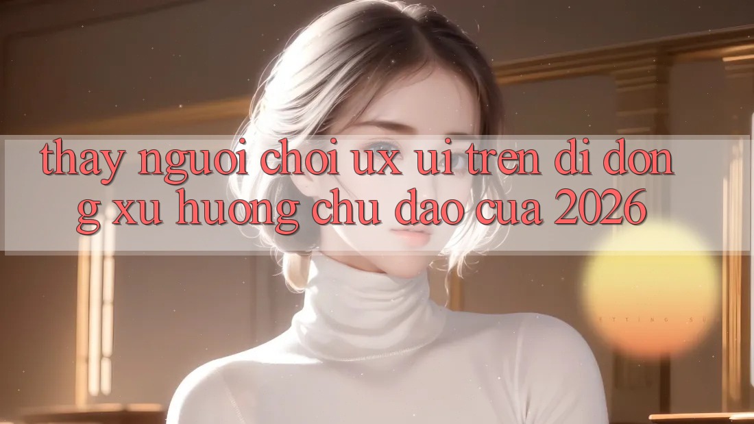 Thấy Người chơi (UX/UI) Trên Di Động: Xu Hướng Chủ Đạo Của 2026 Thấy Người chơi (UX/UI) Trên Di Động: Xu Hướng Chủ Đạo Của 2026