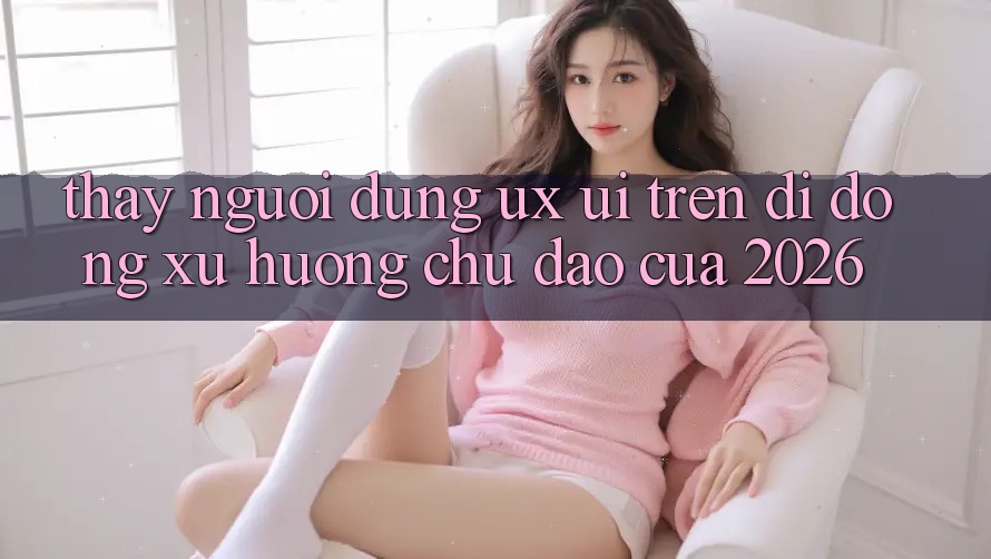 Thấy Người Dùng (UX/UI) Trên Di Động: Xu Hướng Chủ Đạo Của 2026 Thấy Người Dùng (UX/UI) Trên Di Động: Xu Hướng Chủ Đạo Của 2026