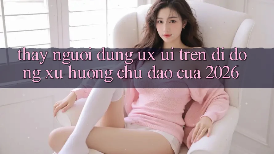 Thấy Người Dùng (UX/UI) Trên Di Động: Xu Hướng Chủ Đạo Của 2026