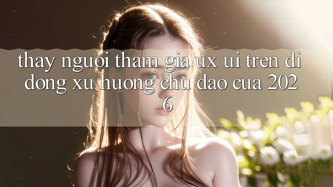 Thấy Người tham gia (UX/UI) Trên Di Động: Xu Hướng Chủ Đạo Của 2026 Thấy Người tham gia (UX/UI) Trên Di Động: Xu Hướng Chủ Đạo Của 2026
