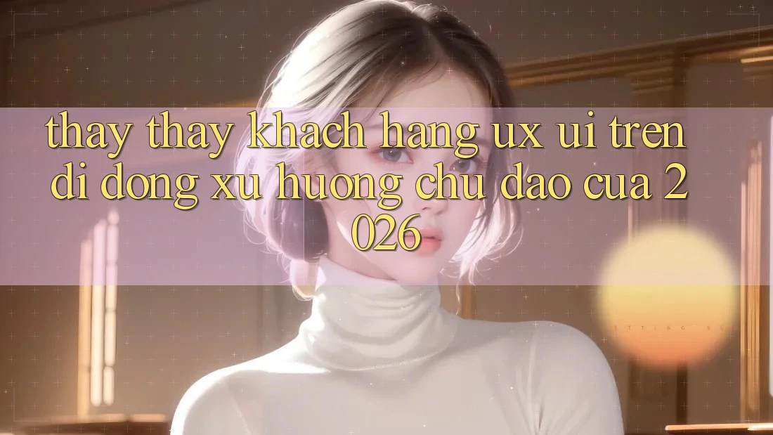 Thấy thấy Khách hàng (UX/UI) Trên Di Động: Xu Hướng Chủ Đạo Của 2026