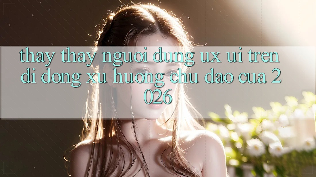 Thấy thấy Người Dùng (UX/UI) Trên Di Động: Xu Hướng Chủ Đạo Của 2026 Thấy thấy Người Dùng (UX/UI) Trên Di Động: Xu Hướng Chủ Đạo Của 2026
