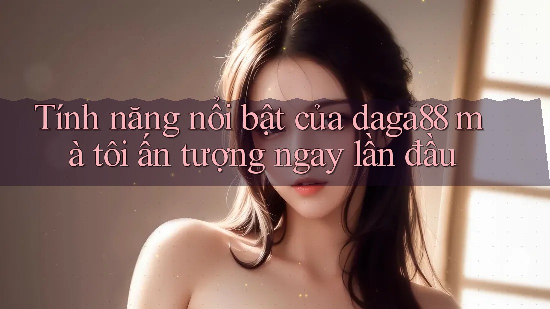 Tính năng nổi bật của daga88 mà tôi ấn tượng ngay lần đầu Tính năng nổi bật của daga88 mà tôi ấn tượng ngay lần đầu