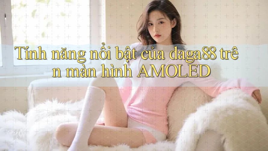 Tính năng nổi bật của daga88 trên màn hình AMOLED Tính năng nổi bật của daga88 trên màn hình AMOLED