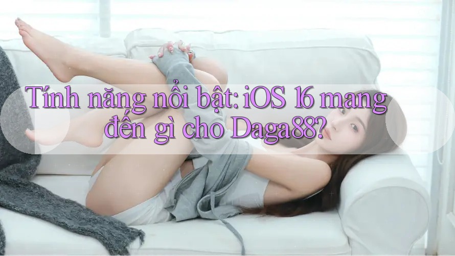 Tính năng nổi bật: iOS 16 mang đến gì cho Daga88?