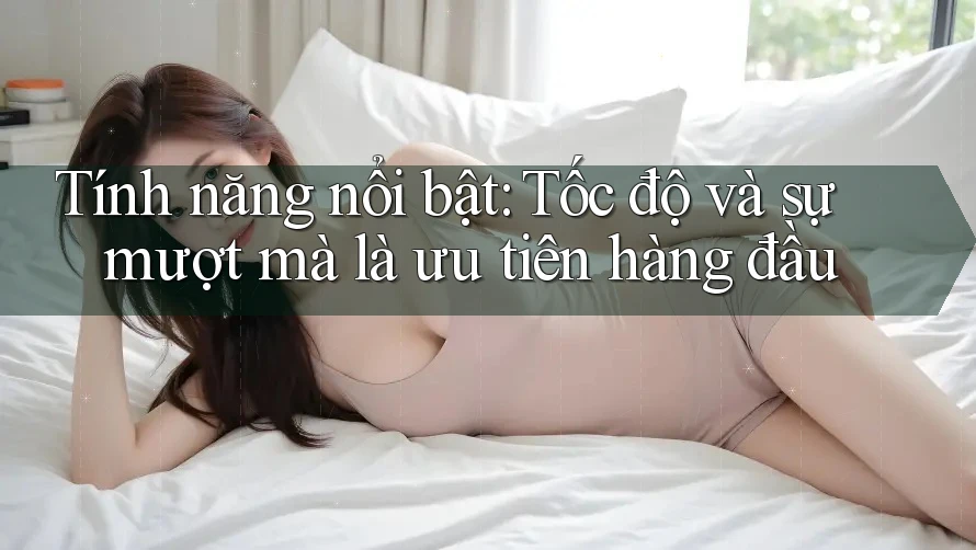 Tính năng nổi bật: Tốc độ và sự mượt mà là ưu tiên hàng đầu