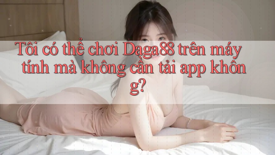Tôi có thể chơi Daga88 trên máy tính mà không cần tải app không? Tôi có thể chơi Daga88 trên máy tính mà không cần tải app không?