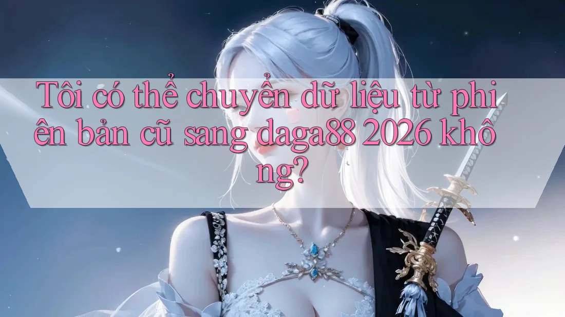 Tôi có thể chuyển dữ liệu từ phiên bản cũ sang daga88 2026 không?