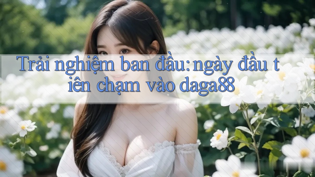 Trải nghiệm ban đầu: ngày đầu tiên chạm vào daga88 Trải nghiệm ban đầu: ngày đầu tiên chạm vào daga88