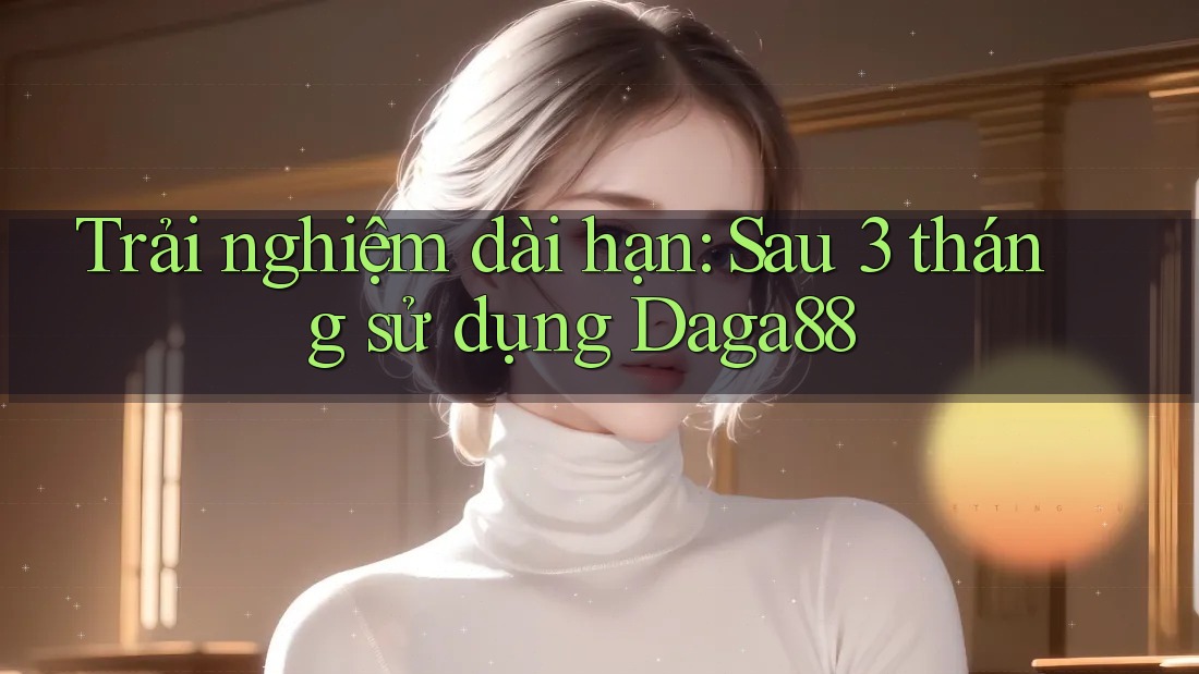 Trải nghiệm dài hạn sau 3 tháng sử dụng Daga88 Trải nghiệm dài hạn sau 3 tháng sử dụng Daga88